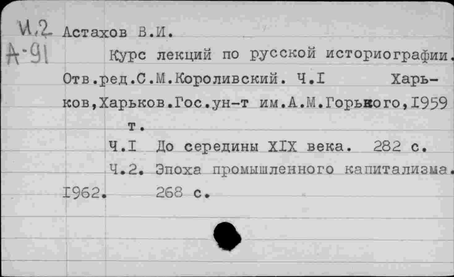 ﻿VI<2- Астахов В.И
Курс лекций по русской историографии.
Отв.ред.С.М.Короливский. 4.1 Харь-
ков, Харьков.Гос. ун-т им.А.М.Горького,1959
Ч—т •
4.1 До середины XIX века. 282 с.
4.2. Эпоха промышленного капитализма.
1962.	268 с.